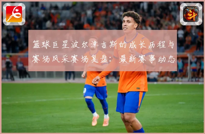 篮球巨星波尔津吉斯的成长历程与赛场风采赛场复盘：最新赛事动态与深度分析