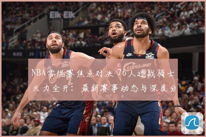 NBA常规赛焦点对决 76人迎战骑士火力全开：最新赛事动态与深度分析