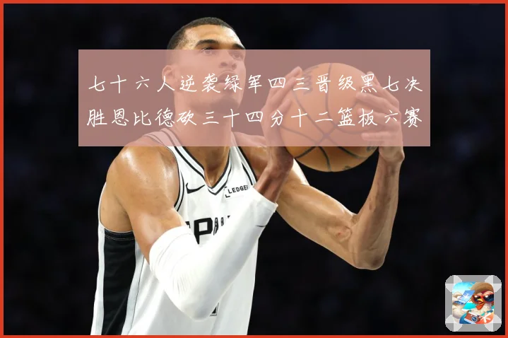 七十六人逆袭绿军四三晋级黑七决胜恩比德砍三十四分十二篮板六赛场复盘：最新赛事动态与深度分析