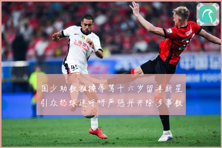 国少助教推搡辱骂十六岁留洋新星引众怒球迷呼吁严惩并开除涉事教赛事前瞻：最新赛事动态与深度分析