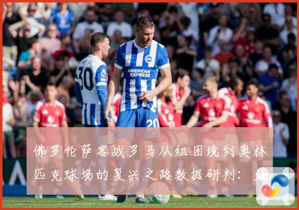 佛罗伦萨客战罗马从组困境到奥林匹克球场的复兴之路数据研判：最新赛事动态与深度分析