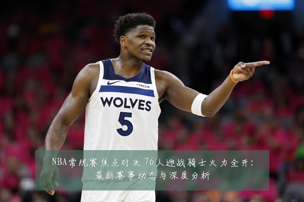 NBA常规赛焦点对决 76人迎战骑士火力全开:最新赛事动态与深度分析